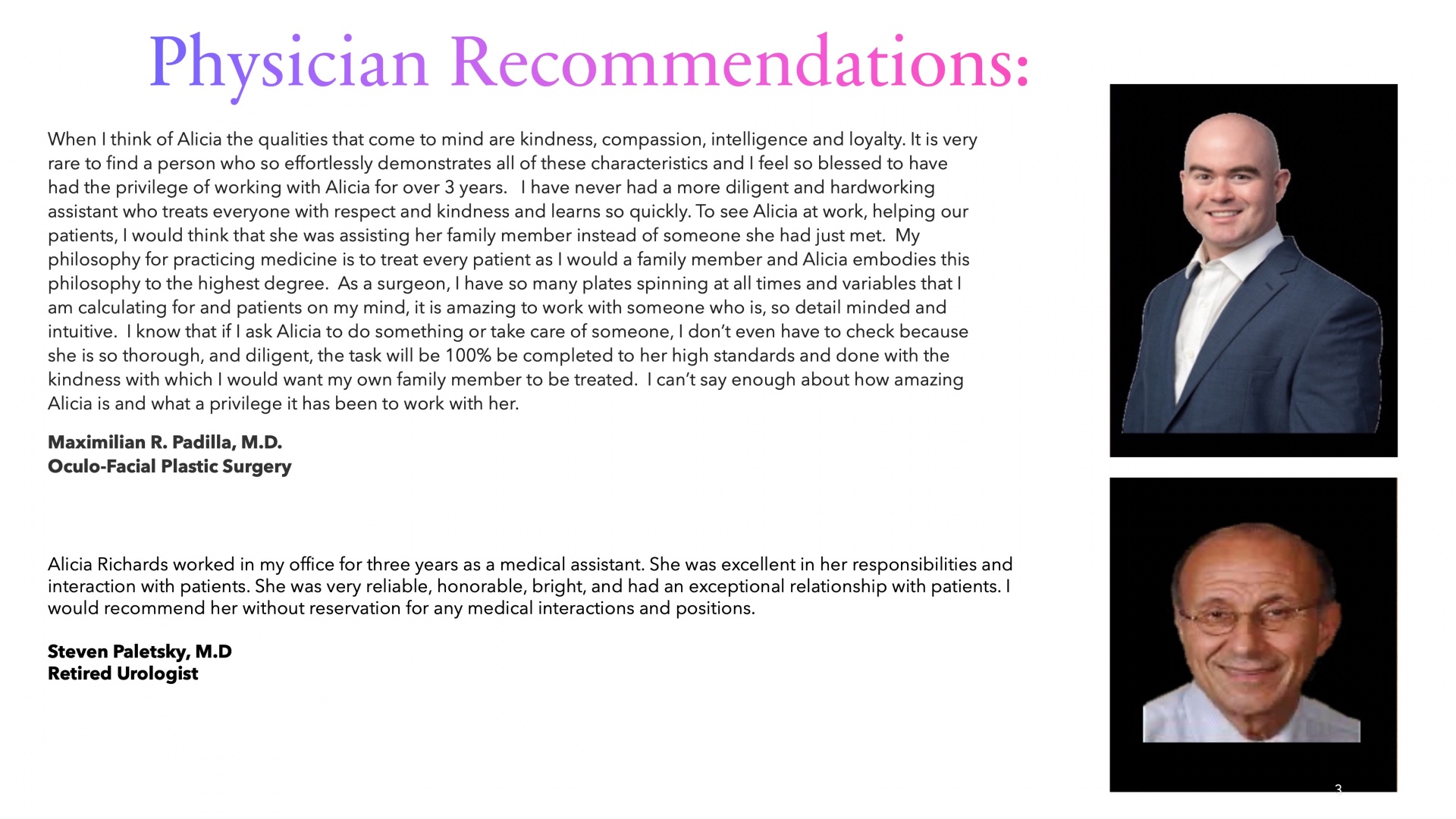 Physician Recommendations:
When I think of Alicia the qualities that come to mind are kindness, compassion, intelligence and loyalty. It is very rare to find a person who so effortlessly demonstrates all of these characteristics and I feel so blessed to have had the privilege of working with Alicia for over 3 years.   I have never had a more diligent and hardworking assistant who treats everyone with respect and kindness and learns so quickly. To see Alicia at work, helping our patients, I would think that she was assisting her family member instead of someone she had just met.  My philosophy for practicing medicine is to treat every patient as I would a family member and Alicia embodies this philosophy to the highest degree.  As a surgeon, I have so many plates spinning at all times and variables that I am calculating for and patients on my mind, it is amazing to work with someone who is, so detail minded and intuitive.  I know that if I ask Alicia to do something or take care of someone, I don’t even have to check because she is so thorough, and diligent, the task will be 100% be completed to her high standards and done with the kindness with which I would want my own family member to be treated.  I can’t say enough about how amazing Alicia is and what a privilege it has been to work with her. 
Maximilian R. Padilla, M.D.Oculo-Facial Plastic Surgery
Alicia Richards worked in my office for three years as a medical assistant. She was excellent in her responsibilities and interaction with patients. She was very reliable, honorable, bright, and had an exceptional relationship with patients. I would recommend her without reservation for any medical interactions and positions.

Steven Paletsky, M.D
Retired Urologist

