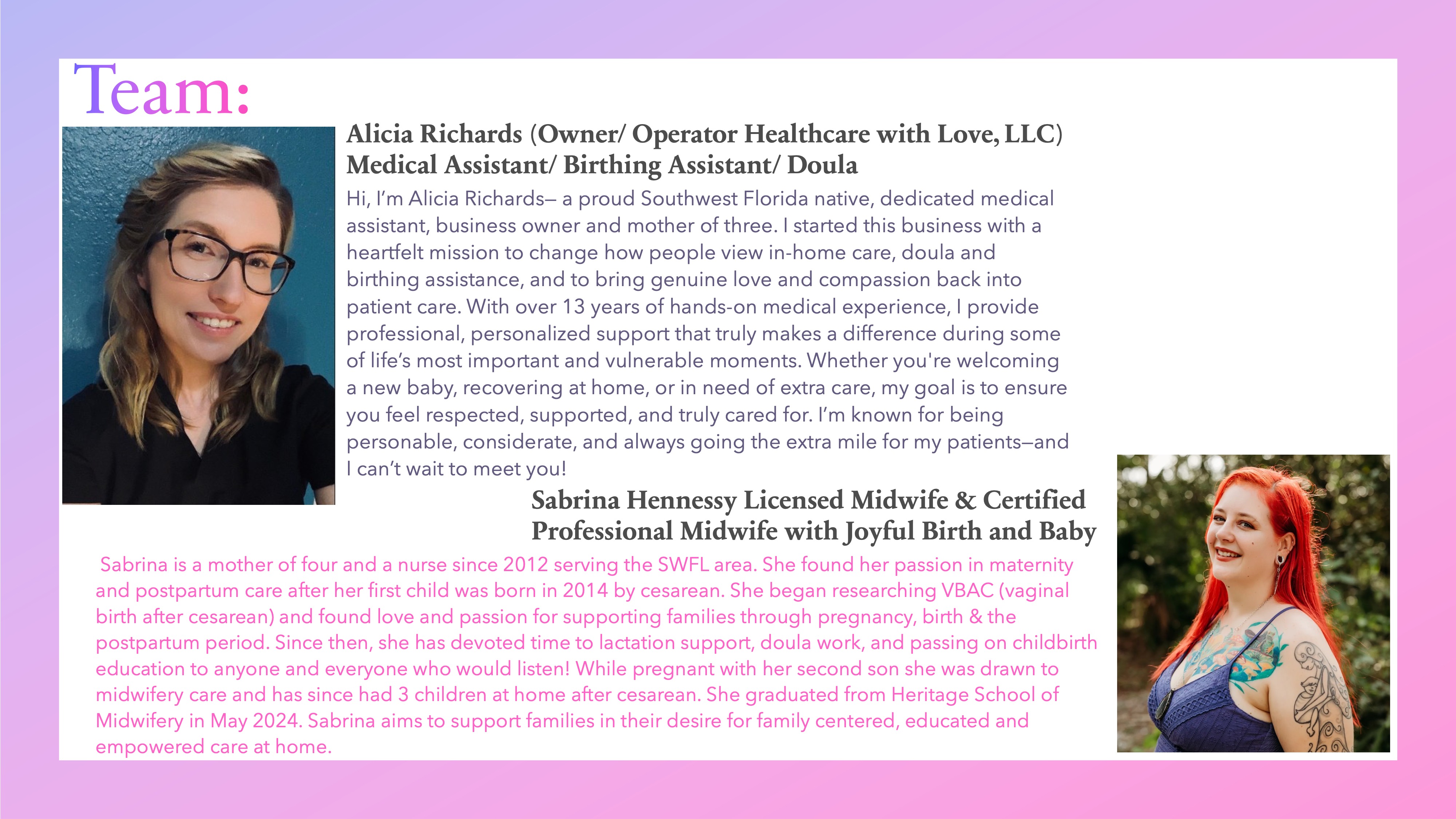 Team: Alicia Richards (Owner/ Operator Healthcare with Love, LLC)
Medical Assistant/ Birthing Assistant/ Doula Hi, I’m Alicia Richards— a proud Southwest Florida native, dedicated medical assistant, business owner and mother of three. I started this business with a heartfelt mission to change how people view in-home care, doula and birthing assistance, and to bring genuine love and compassion back into patient care. With over 13 years of hands-on medical experience, I provide professional, personalized support that truly makes a difference during some of life’s most important and vulnerable moments. Whether you're welcoming a new baby, recovering at home, or in need of extra care, my goal is to ensure you feel respected, supported, and truly cared for. I’m known for being personable, considerate, and always going the extra mile for my patients—and I can’t wait to meet you!
Sabrina Hennessy Licensed Midwife & Certified Professional Midwife with Joyful Birth and Baby
Sabrina is a mother of four and a nurse since 2012 serving the SWFL area. She found her passion in maternity and postpartum care after her first child was born in 2014 by cesarean. She began researching VBAC (vaginal birth after cesarean) and found love and passion for supporting families through pregnancy, birth & the postpartum period. Since then, she has devoted time to lactation support, doula work, and passing on childbirth education to anyone and everyone who would listen! While pregnant with her second son she was drawn to midwifery care and has since had 3 children at home after cesarean. She graduated from Heritage School of Midwifery in May 2024. Sabrina aims to support families in their desire for family centered, educated and empowered care at home.

